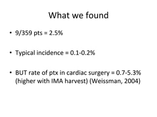 What	
  we	
  found	
  
• 9/359	
  pts	
  =	
  2.5%	
  
• Typical	
  incidence	
  =	
  0.1-­‐0.2%	
  
• BUT	
  rate	
  of	
  ptx	
  in	
  cardiac	
  surgery	
  =	
  0.7-­‐5.3%	
  
(higher	
  with	
  IMA	
  harvest)	
  (Weissman,	
  2004)	
  
 