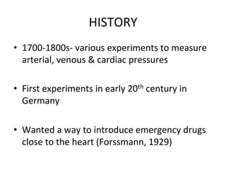 HISTORY	
  
• 1700-­‐1800s-­‐	
  various	
  experiments	
  to	
  measure
arterial,	
  venous	
  &	
  cardiac	
  pressures
• First	
  experiments	
  in	
  early	
  20th	
  century	
  in
Germany
• Wanted	
  a	
  way	
  to	
  introduce	
  emergency	
  drugs
close	
  to	
  the	
  heart	
  (Forssmann,	
  1929)
 