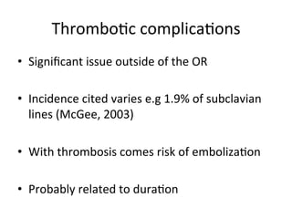 Thrombobc	
  complicabons	
  
• Signiﬁcant	
  issue	
  outside	
  of	
  the	
  OR	
  
• Incidence	
  cited	
  varies	
  e.g	
  1.9%	
  of	
  subclavian	
  
lines	
  (McGee,	
  2003)	
  
• With	
  thrombosis	
  comes	
  risk	
  of	
  embolizabon	
  
• Probably	
  related	
  to	
  durabon	
  
 