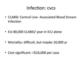 Infecbon:	
  cvcs	
  
• CLABSI:	
  Central	
  Line-­‐	
  Associated	
  Blood	
  Stream	
  
Infecbon	
  
• Est	
  80,000	
  CLABSI/	
  year	
  in	
  ICU	
  alone	
  
• Mortality:	
  diﬃcult,	
  but	
  maybe	
  10,000	
  yr	
  
• Cost	
  signiﬁcant:	
  >$16,000	
  per	
  case	
  
 