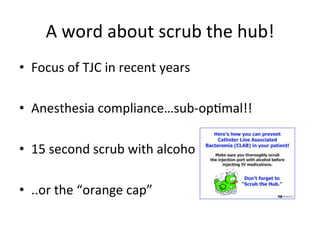 A	
  word	
  about	
  scrub	
  the	
  hub!	
  
• Focus	
  of	
  TJC	
  in	
  recent	
  years	
  
• Anesthesia	
  compliance…sub-­‐opbmal!!	
  
• 15	
  second	
  scrub	
  with	
  alcohol	
  
• ..or	
  the	
  “orange	
  cap”	
  
 
