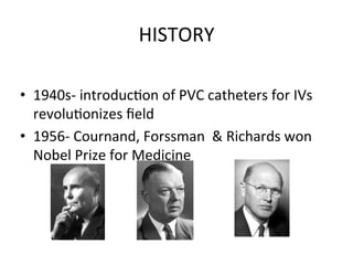 HISTORY	
  
• 1940s-­‐	
  introducbon	
  of	
  PVC	
  catheters	
  for	
  IVs
revolubonizes	
  ﬁeld
• 1956-­‐	
  Cournand,	
  Forssman	
  	
  &	
  Richards	
  won
Nobel	
  Prize	
  for	
  Medicine
 