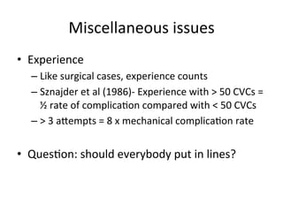 Miscellaneous	
  issues	
  
• Experience	
  
– Like	
  surgical	
  cases,	
  experience	
  counts	
  
– Sznajder	
  et	
  al	
  (1986)-­‐	
  Experience	
  with	
  >	
  50	
  CVCs	
  =	
  
½	
  rate	
  of	
  complicabon	
  compared	
  with	
  <	
  50	
  CVCs	
  
– >	
  3	
  aoempts	
  =	
  8	
  x	
  mechanical	
  complicabon	
  rate	
  
• Quesbon:	
  should	
  everybody	
  put	
  in	
  lines?	
  
 
