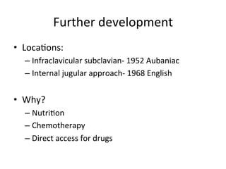 Further	
  development	
  
• Locabons:	
  
– Infraclavicular	
  subclavian-­‐	
  1952	
  Aubaniac	
  
– Internal	
  jugular	
  approach-­‐	
  1968	
  English	
  
• Why?	
  
– Nutribon	
  
– Chemotherapy	
  
– Direct	
  access	
  for	
  drugs	
  
 