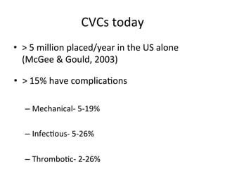 CVCs	
  today	
  
• >	
  5	
  million	
  placed/year	
  in	
  the	
  US	
  alone	
  
(McGee	
  &	
  Gould,	
  2003)	
  
• >	
  15%	
  have	
  complicabons
	
  
– Mechanical-­‐	
  5-­‐19%	
  
– Infecbous-­‐	
  5-­‐26%	
  
– Thrombobc-­‐	
  2-­‐26%	
  
 