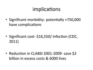 implicabons	
  
• Signiﬁcant	
  morbidity-­‐	
  potenbally	
  >750,000	
  
have	
  complicabons	
  
• Signiﬁcant	
  cost-­‐	
  $16,550/	
  infecbon	
  (CDC,	
  
2011)	
  
• Reducbon	
  in	
  CLABSI	
  2001-­‐2009-­‐	
  save	
  $2	
  
billion	
  in	
  excess	
  costs	
  &	
  6000	
  lives	
  
 