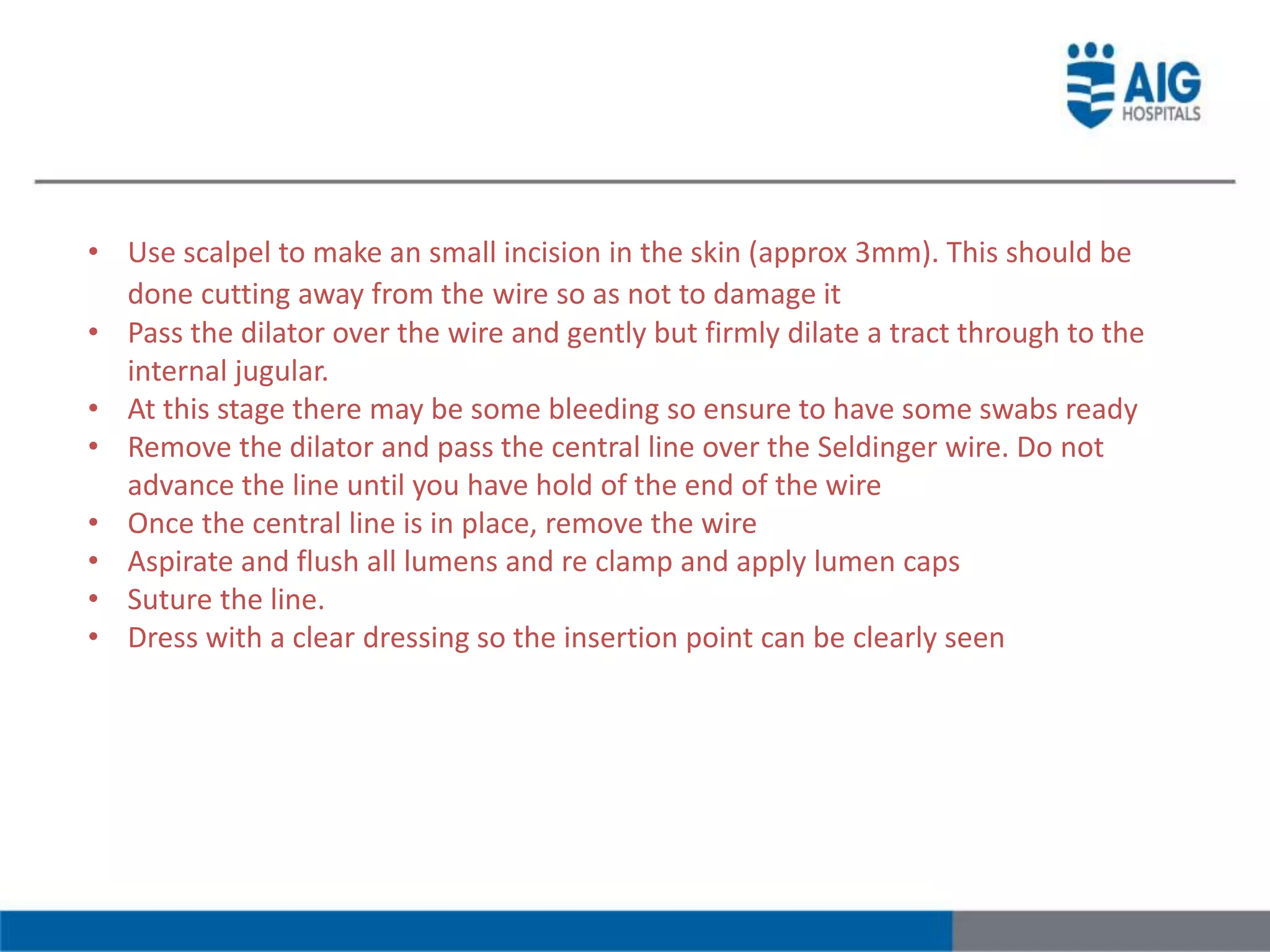 • Use scalpel to make an small incision in the skin (approx 3mm). This should be
done cutting away from the wire so as not to damage it
• Pass the dilator over the wire and gently but firmly dilate a tract through to the
internal jugular.
• At this stage there may be some bleeding so ensure to have some swabs ready
• Remove the dilator and pass the central line over the Seldinger wire. Do not
advance the line until you have hold of the end of the wire
• Once the central line is in place, remove the wire
• Aspirate and flush all lumens and re clamp and apply lumen caps
• Suture the line.
• Dress with a clear dressing so the insertion point can be clearly seen
 