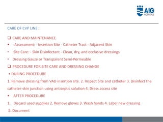 CARE OF CVP LINE :
 CARE AND MAINTENANCE
 Assessment: - Insertion Site - Catheter Tract - Adjacent Skin
• Site Care: - Skin Disinfectant - Clean, dry, and occlusive dressings
• Dressing Gauze or Transparent Semi-Permeable
 PROCEDURE FOR SITE CARE AND DRESSING CHANGE
• DURING PROCEDURE
1. Remove dressing from VAD insertion site. 2. Inspect Site and catheter 3. Disinfect the
catheter-skin junction using antiseptic solution 4. Dress access site
 AFTER PROCEDURE
1. Discard used supplies 2. Remove gloves 3. Wash hands 4. Label new dressing
5. Document
 