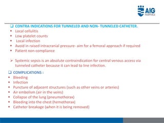  CONTRA INDICATIONS FOR TUNNELED AND NON- TUNNELED CATHETER.
 Local cellulitis
 Low platelet counts
 Local infection
 Avoid in raised intracranial pressure- aim for a femoral approach if required
 Patient non-compliance
 Systemic sepsis is an absolute contraindication for central venous access via
tunneled catheter because it can lead to line infection.
 COMPLICATIONS :
 Bleeding
 Infection
 Puncture of adjacent structures (such as other veins or arteries)
 Air embolism (air in the veins)
 Collapse of the lung (pneumothorax)
 Bleeding into the chest (hemothorax)
 Catheter breakage (when it is being removed)
 