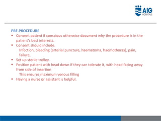 PRE-PROCEDURE
 Consent patient if conscious otherwise document why the procedure is in the
patient’s best interests.
 Consent should include.
Infection, bleeding (arterial puncture, haematoma, haemothorax), pain,
failure,
 Set up sterile trolley.
 Position patient with head down if they can tolerate it, with head facing away
from side of insertion
This ensures maximum venous filling
 Having a nurse or assistant is helpful.
 