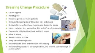 Dressing Change Procedure 
 Gather supplies 
 Hand hygiene 
 Don clean gloves and mask (patient) 
 Remove old dressing (toward insertion site) and discard 
 Remove gloves, perform hand hygiene, and don sterile gloves 
 Inspect catheter, site, surrounding skin, and pt’s arm/chest/neck 
 Cleanse site (chlorhexidine) back and forth motion 
 Allow to air dry 
 Secure catheter in place 
 Apply sterile dressing to site 
 Document date, time, and initials on new dressing 
 Document the procedure, any complications, and external catheter length to 
patient’s chart 
 