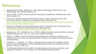 References 
 Angiodynamics (2014). Bioflo picc with endexo technology: Directions for use. 
Marlborough, MA: Navilyst Medical, Inc. 
 Arrow (1996). Central venous catheter: Nursing care guidelines. Reading, PA: Arrow 
International, Inc. 
 Centers for Disease Control and Prevention (2011). Basic infection control and 
prevention plan for outpatient oncology settings. Retrieved from 
http://www.cdc.gov/HAI/settings/outpatient/basic-infection-control-prevention-plan- 
2011/central-venous-catheters.html 
 Centers for Disease Control and Prevention (2011). Guidelines for the prevention of 
intravascular catheter-related infections. Retrieved from 
http://www.cdc.gov/hicpac/bsi/bsi-guidelines-2011.html 
 Ignatavicius, D.D., & Workman, M.L. (2013). Medical-surgical nursing: Patient-centered 
collaborative care (7th ed.). St. Louis, MO: Elsevier Saunders. 
 Kallen, A. (2009). Central line-associated bloodstream infections (clabsi) in non-intensive 
care unit (non-icu) settings toolkit. Atlanta, GA: Centers for Disease Control 
and Prevention. 
 Schallom, L., & Shomo, J.E. (2011). Keeping the lines open with evidence-based 
practice and technologies: A continuing educational activity for pharmacists and 
nurses. Irving, TX: VHA, Inc. 
 The Nebraska Medical Center (2012). Standardizing central venous catheter care: 
Hospital to home (2nd ed.). Omaha, NE: The Nebraska Medical Center. 
 