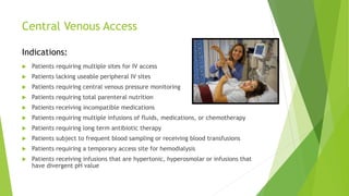 Central Venous Access 
Indications: 
 Patients requiring multiple sites for IV access 
 Patients lacking useable peripheral IV sites 
 Patients requiring central venous pressure monitoring 
 Patients requiring total parenteral nutrition 
 Patients receiving incompatible medications 
 Patients requiring multiple infusions of fluids, medications, or chemotherapy 
 Patients requiring long term antibiotic therapy 
 Patients subject to frequent blood sampling or receiving blood transfusions 
 Patients requiring a temporary access site for hemodialysis 
 Patients receiving infusions that are hypertonic, hyperosmolar or infusions that 
have divergent pH value 
 