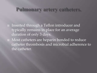  Inserted through a Teflon introducer and
typically remains in place for an average
duration of only 3 days.
 Most catheters are heparin bonded to reduce
catheter thrombosis and microbial adherence to
the catheter.
 