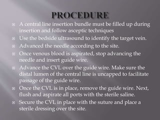  A central line insertion bundle must be filled up during
insertion and follow asceptic techniques
 Use the bedside ultrasound to identify the target vein.
 Advanced the needle according to the site.
 Once venous blood is aspirated, stop advancing the
needle and insert guide wire.
 Advance the CVL over the guide wire. Make sure the
distal lumen of the central line is uncapped to facilitate
passage of the guide wire.
 Once the CVL is in place, remove the guide wire. Next,
flush and aspirate all ports with the sterile saline.
 Secure the CVL in place with the suture and place a
sterile dressing over the site.
 