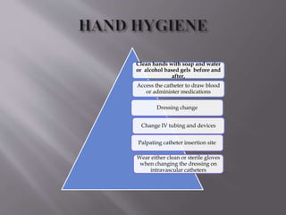 Clean hands with soap and water
or alcohol based gels before and
after,
Access the catheter to draw blood
or administer medications
Dressing change
Change IV tubing and devices
Palpating catheter insertion site
Wear either clean or sterile gloves
when changing the dressing on
intravascular catheters
 