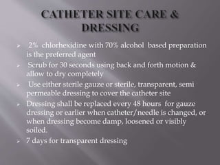  2% chlorhexidine with 70% alcohol based preparation
is the preferred agent
 Scrub for 30 seconds using back and forth motion &
allow to dry completely
 Use either sterile gauze or sterile, transparent, semi
permeable dressing to cover the catheter site
 Dressing shall be replaced every 48 hours for gauze
dressing or earlier when catheter/needle is changed, or
when dressing become damp, loosened or visibly
soiled.
 7 days for transparent dressing
 