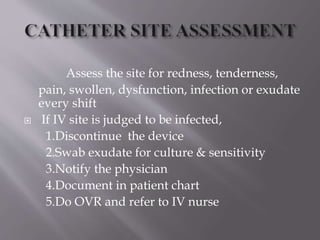 Assess the site for redness, tenderness,
pain, swollen, dysfunction, infection or exudate
every shift
 If IV site is judged to be infected,
1.Discontinue the device
2.Swab exudate for culture & sensitivity
3.Notify the physician
4.Document in patient chart
5.Do OVR and refer to IV nurse
 