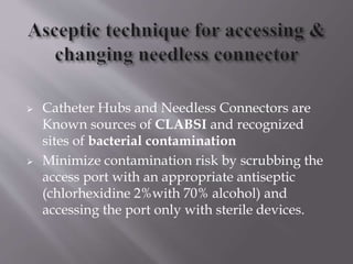  Catheter Hubs and Needless Connectors are
Known sources of CLABSI and recognized
sites of bacterial contamination
 Minimize contamination risk by scrubbing the
access port with an appropriate antiseptic
(chlorhexidine 2%with 70% alcohol) and
accessing the port only with sterile devices.
 