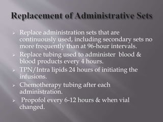  Replace administration sets that are
continuously used, including secondary sets no
more frequently than at 96-hour intervals.
 Replace tubing used to administer blood &
blood products every 4 hours.
 TPN/Intra lipids 24 hours of initiating the
infusions.
 Chemotherapy tubing after each
administration.
 Propofol every 6-12 hours & when vial
changed.
 