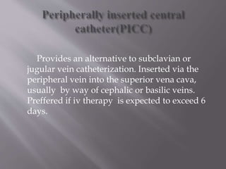 Provides an alternative to subclavian or
jugular vein catheterization. Inserted via the
peripheral vein into the superior vena cava,
usually by way of cephalic or basilic veins.
Preffered if iv therapy is expected to exceed 6
days.
 