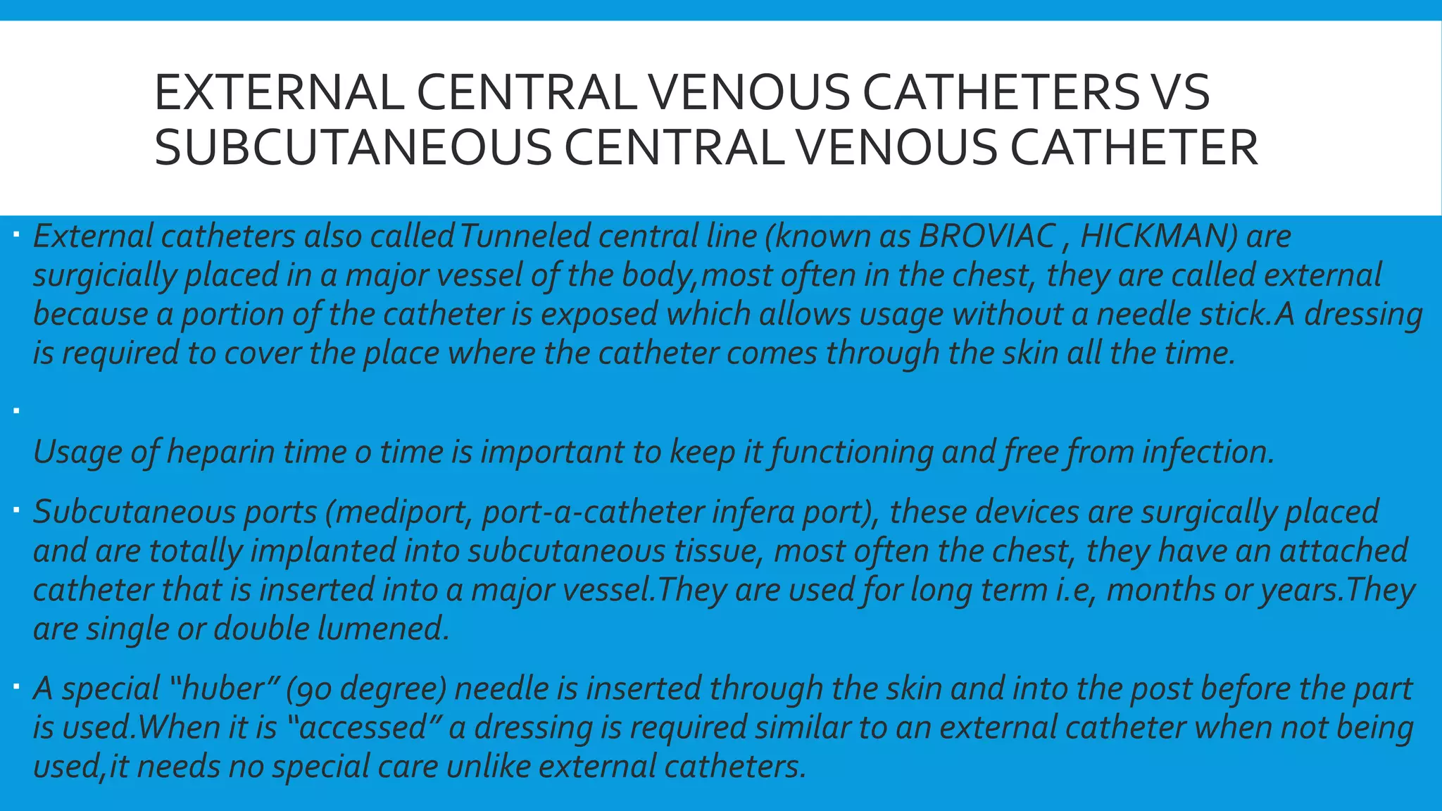 EXTERNAL CENTRALVENOUS CATHETERSVS
SUBCUTANEOUS CENTRALVENOUS CATHETER
 External catheters also calledTunneled central line (known as BROVIAC , HICKMAN) are
surgicially placed in a major vessel of the body,most often in the chest, they are called external
because a portion of the catheter is exposed which allows usage without a needle stick.A dressing
is required to cover the place where the catheter comes through the skin all the time.

Usage of heparin time o time is important to keep it functioning and free from infection.
 Subcutaneous ports (mediport, port-a-catheter infera port), these devices are surgically placed
and are totally implanted into subcutaneous tissue, most often the chest, they have an attached
catheter that is inserted into a major vessel.They are used for long term i.e, months or years.They
are single or double lumened.
 A special “huber” (90 degree) needle is inserted through the skin and into the post before the part
is used.When it is “accessed” a dressing is required similar to an external catheter when not being
used,it needs no special care unlike external catheters.
 