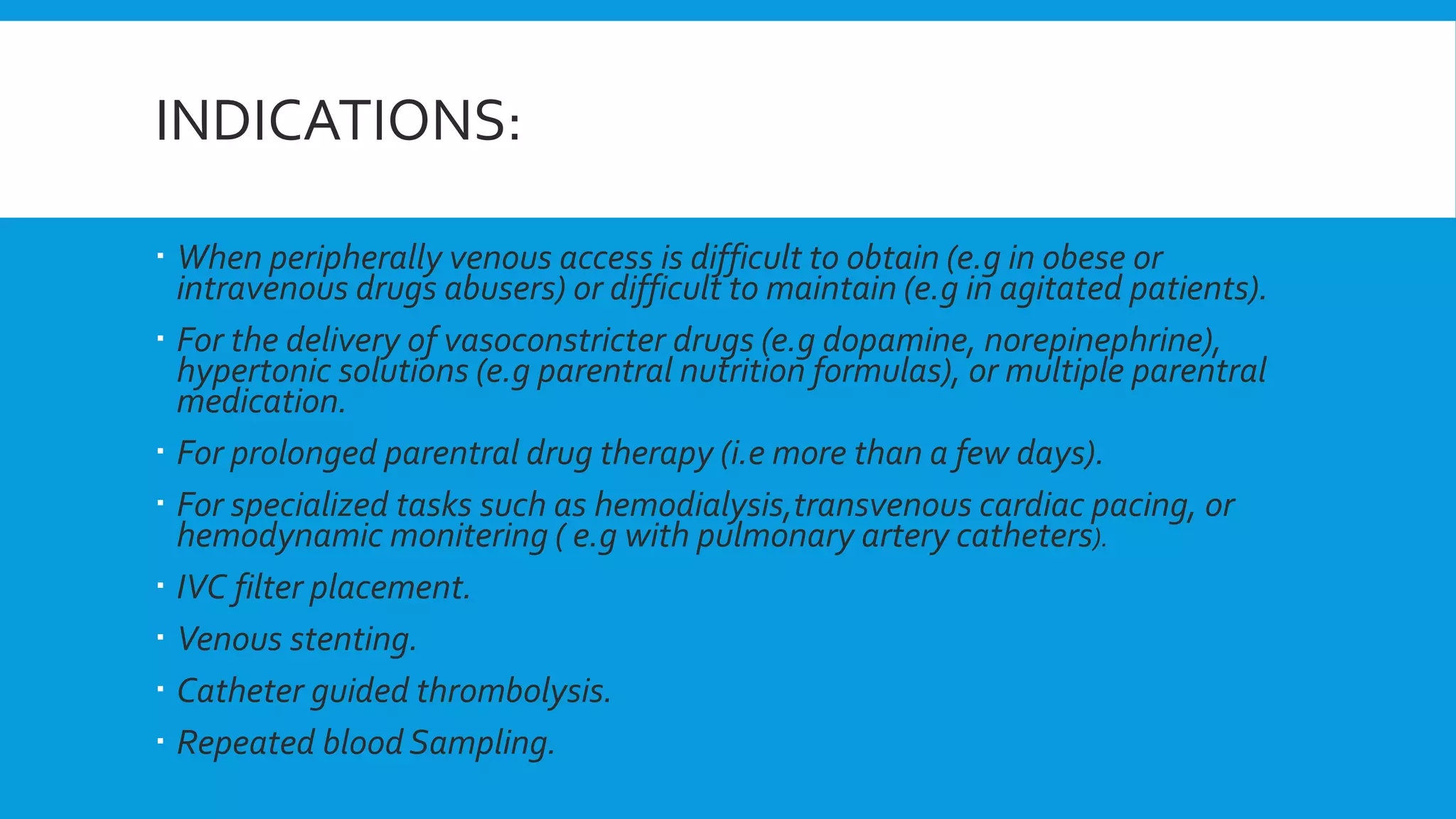 INDICATIONS:
 When peripherally venous access is difficult to obtain (e.g in obese or
intravenous drugs abusers) or difficult to maintain (e.g in agitated patients).
 For the delivery of vasoconstricter drugs (e.g dopamine, norepinephrine),
hypertonic solutions (e.g parentral nutrition formulas), or multiple parentral
medication.
 For prolonged parentral drug therapy (i.e more than a few days).
 For specialized tasks such as hemodialysis,transvenous cardiac pacing, or
hemodynamic monitering ( e.g with pulmonary artery catheters).
 IVC filter placement.
 Venous stenting.
 Catheter guided thrombolysis.
 Repeated blood Sampling.
 