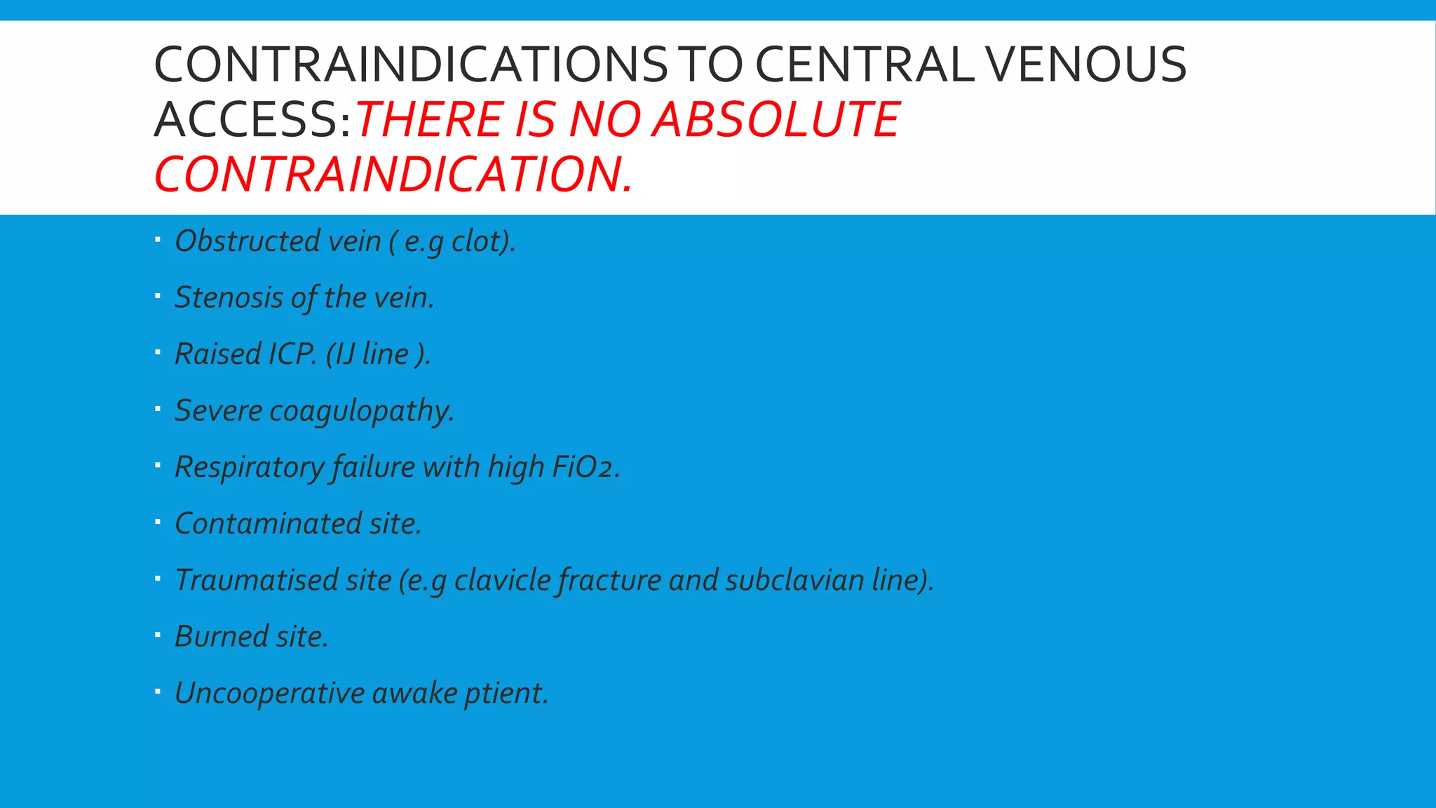CONTRAINDICATIONSTO CENTRALVENOUS
ACCESS:THERE IS NO ABSOLUTE
CONTRAINDICATION.
 Obstructed vein ( e.g clot).
 Stenosis of the vein.
 Raised ICP. (IJ line ).
 Severe coagulopathy.
 Respiratory failure with high FiO2.
 Contaminated site.
 Traumatised site (e.g clavicle fracture and subclavian line).
 Burned site.
 Uncooperative awake ptient.
 