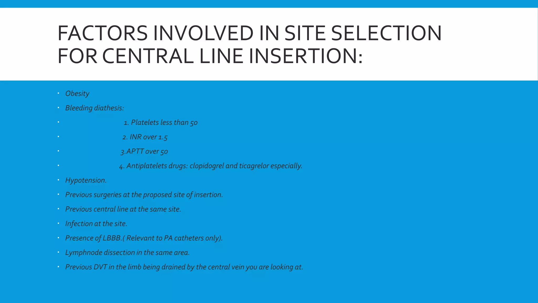 FACTORS INVOLVED IN SITE SELECTION
FOR CENTRAL LINE INSERTION:
 Obesity
 Bleeding diathesis:
 1. Platelets less than 50
 2. INR over 1.5
 3.APTT over 50
 4. Antiplatelets drugs: clopidogrel and ticagrelor especially.
 Hypotension.
 Previous surgeries at the proposed site of insertion.
 Previous central line at the same site.
 Infection at the site.
 Presence of LBBB.( Relevant to PA catheters only).
 Lymphnode dissection in the same area.
 Previous DVT in the limb being drained by the central vein you are looking at.
 