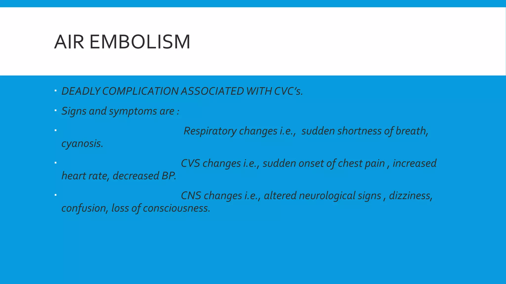 AIR EMBOLISM
 DEADLY COMPLICATION ASSOCIATEDWITH CVC’s.
 Signs and symptoms are :
 Respiratory changes i.e., sudden shortness of breath,
cyanosis.
 CVS changes i.e., sudden onset of chest pain , increased
heart rate, decreased BP.
 CNS changes i.e., altered neurological signs , dizziness,
confusion, loss of consciousness.
 