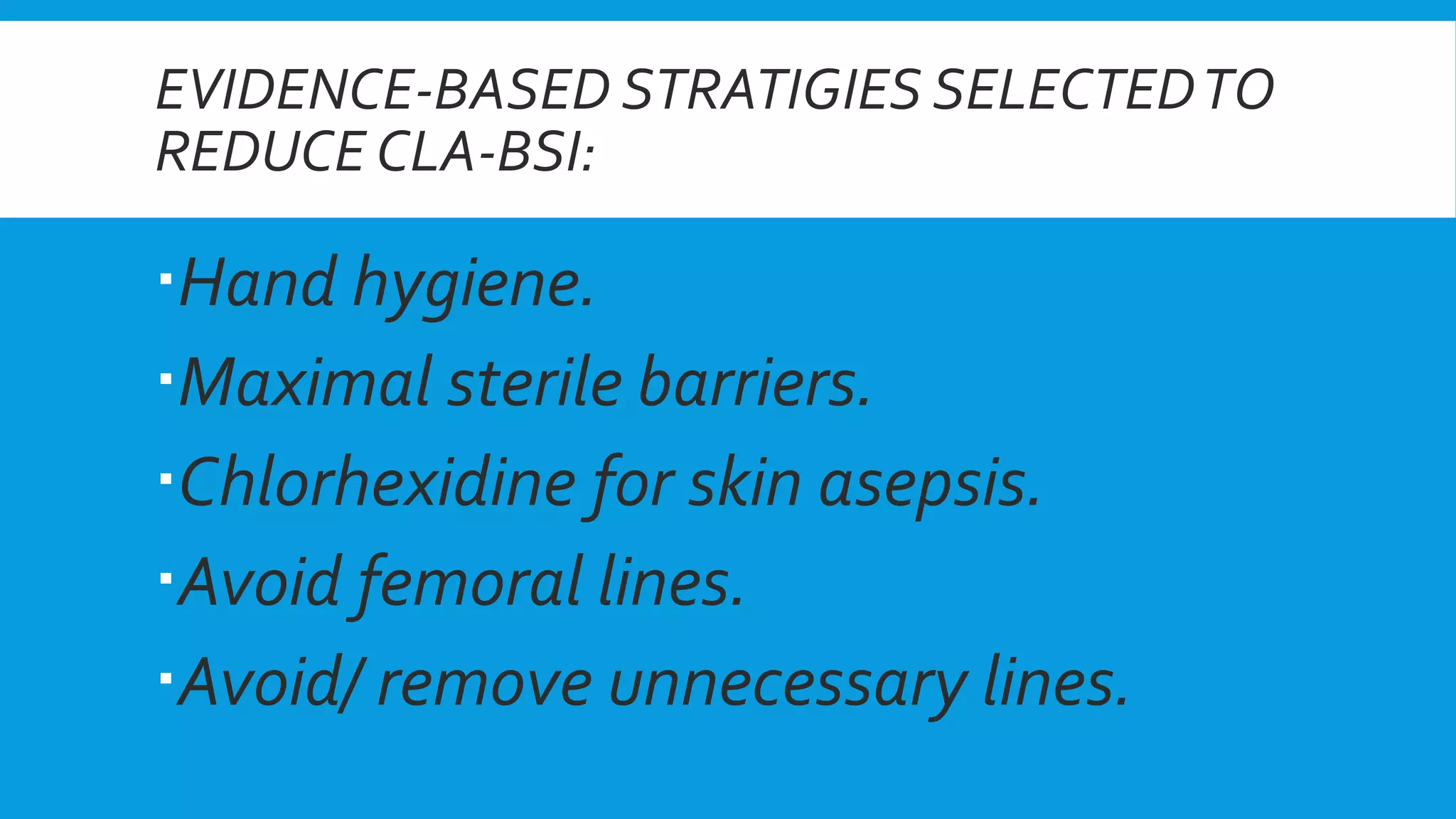 EVIDENCE-BASED STRATIGIES SELECTEDTO
REDUCE CLA-BSI:
Hand hygiene.
Maximal sterile barriers.
Chlorhexidine for skin asepsis.
Avoid femoral lines.
Avoid/ remove unnecessary lines.
 