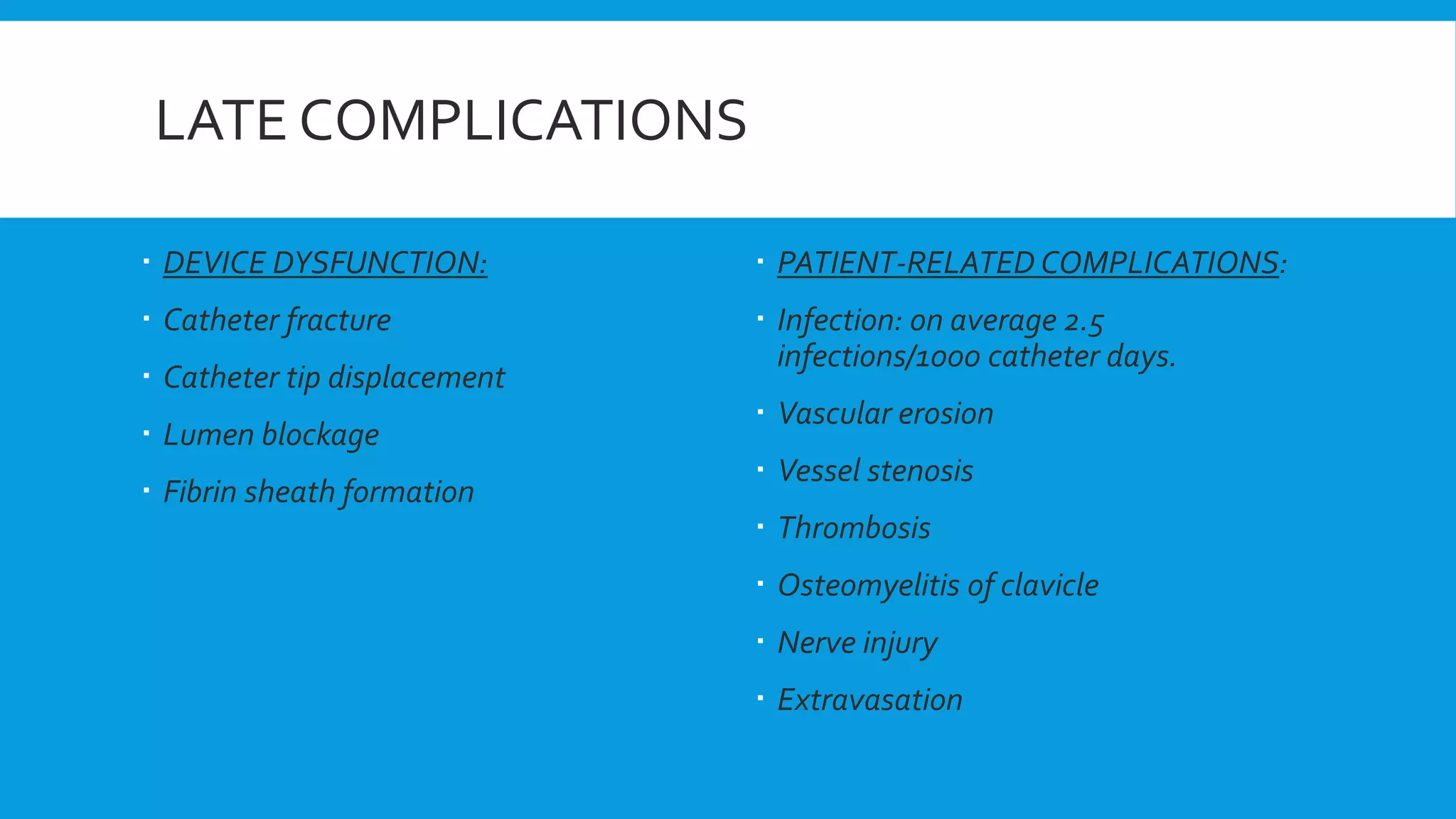LATE COMPLICATIONS
 DEVICE DYSFUNCTION:
 Catheter fracture
 Catheter tip displacement
 Lumen blockage
 Fibrin sheath formation
 PATIENT-RELATED COMPLICATIONS:
 Infection: on average 2.5
infections/1000 catheter days.
 Vascular erosion
 Vessel stenosis
 Thrombosis
 Osteomyelitis of clavicle
 Nerve injury
 Extravasation
 