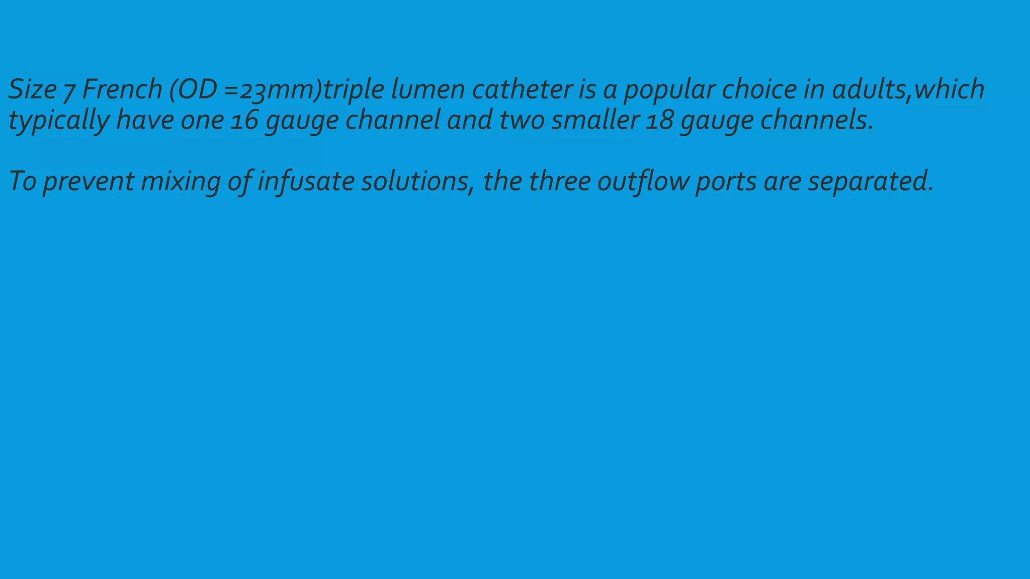 Size 7 French (OD =23mm)triple lumen catheter is a popular choice in adults,which
typically have one 16 gauge channel and two smaller 18 gauge channels.
To prevent mixing of infusate solutions, the three outflow ports are separated.
 