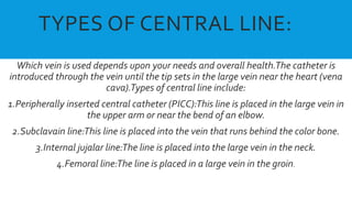 TYPES OF CENTRAL LINE:
Which vein is used depends upon your needs and overall health.The catheter is
introduced through the vein until the tip sets in the large vein near the heart (vena
cava).Types of central line include:
1.Peripherally inserted central catheter (PICC):This line is placed in the large vein in
the upper arm or near the bend of an elbow.
2.Subclavain line:This line is placed into the vein that runs behind the color bone.
3.Internal jujalar line:The line is placed into the large vein in the neck.
4.Femoral line:The line is placed in a large vein in the groin.
 