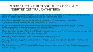 A BRIEF DESCRIPTION ABOUT PERIPHERALLY
INSERTED CENTRAL CATHETERS:
 Peripherally inserted central catheters (PICCs) are inserted in the basilic or cephalic vein in the arm (just
above the antecubital fossa) and advanced into the superior vena cava.
 Useful in patients with concern for the adverse cosquences of central venous cannulation
(e.g.,pneumothorax, arterial puncture, poor patient acceptance).
 PICCs are used primarily when traditional central venous access are considered risky (e.g ., severe
thrombocytopenia) or are difficult obtain (eg., morbid obesity).
 Major distinction between PICCs and CVCs is their length; i.e., the length of the catheters (50 cm to70 cm)
is atleast double the length of the triple lumen catheters.
 Because of this added length there is reduction in flow capacity in PICC.
 Flow is particularly sluggish in the double lumen PICCs because of the smaller diameter of the infusion
channels.
 The flow limitation of PICCs (especially the double lumen catheters0 makes them ill-suited for aggressive
volume therapy.
 
