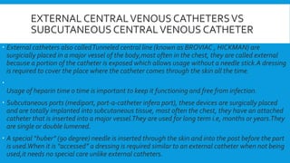 EXTERNAL CENTRALVENOUS CATHETERSVS
SUBCUTANEOUS CENTRALVENOUS CATHETER
 External catheters also calledTunneled central line (known as BROVIAC , HICKMAN) are
surgicially placed in a major vessel of the body,most often in the chest, they are called external
because a portion of the catheter is exposed which allows usage without a needle stick.A dressing
is required to cover the place where the catheter comes through the skin all the time.

Usage of heparin time o time is important to keep it functioning and free from infection.
 Subcutaneous ports (mediport, port-a-catheter infera port), these devices are surgically placed
and are totally implanted into subcutaneous tissue, most often the chest, they have an attached
catheter that is inserted into a major vessel.They are used for long term i.e, months or years.They
are single or double lumened.
 A special “huber” (90 degree) needle is inserted through the skin and into the post before the part
is used.When it is “accessed” a dressing is required similar to an external catheter when not being
used,it needs no special care unlike external catheters.
 
