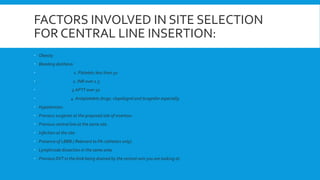FACTORS INVOLVED IN SITE SELECTION
FOR CENTRAL LINE INSERTION:
 Obesity
 Bleeding diathesis:
 1. Platelets less than 50
 2. INR over 1.5
 3.APTT over 50
 4. Antiplatelets drugs: clopidogrel and ticagrelor especially.
 Hypotension.
 Previous surgeries at the proposed site of insertion.
 Previous central line at the same site.
 Infection at the site.
 Presence of LBBB.( Relevant to PA catheters only).
 Lymphnode dissection in the same area.
 Previous DVT in the limb being drained by the central vein you are looking at.
 