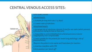 CENTRALVENOUS ACCESS SITES:
 SITE:SUBCLAVIAN
 ADVANTAGES:
 1.Suitable for long term use.(~14 days)
 2.Lowest rates of infections.
 DISADVANTAGES:
 1.Increased risk of subclavian stenosis if used for vas caths (which prevents
a fistula from being formed on that arm).
 2.Impossible to control bleeding from arterial puncture or severe
coagulopathy (non compressible).
 3.Least suitable for the patients for severe lung pathology ( risk of
pneumothorax).
 Requires the patient to be supine and head down for insertion.
 5.Insertion interferes with CPR.
 6.Arm position can “pinch off” .
 