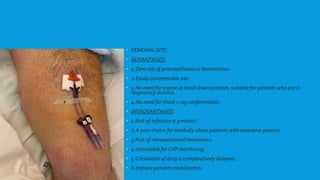  FEMORAL SITE:
 ADVANTAGES:
 1.Zero risk of pneumothorax or hemothorax
 2.Easily compressible site.
 3.No need for supine or head down position, suitable for patients who are in
respiratory distress.
 4.No need for chest x ray conformation.
 DISADVANTAGES:
 1.Risk of infection is greatest.
 2.A poor choice for morbidly obese patients with extensive pannus.
 3.Risk of retroperitoneal hematoma.
 4.Unsuitable for CVP monitoring.
 5.Circulation of drug is comparatively delayed.
 6.Impairs patients mobilization.
 