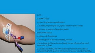  PICC:
 ADVANTAGES:
 1.Low risk of serious complications.
 2.Suitable for prolonged use,(upto 6 weeks in some cases).
 3.No need to position the patient supine.
 DISADVANTAGES:
 1.Higher risk thromboses.
 2.More difficult to assure correct tip position.
 3.Unsuitable for high volume or highly viscous infusions (too much
resistance to flow).
 4.Usually unsuitable for CVP monitoring or central venous blood
sampling (high risk of lumen obstruction and poor wave form fidelity).
 