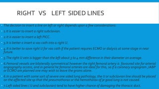 RIGHT VS LEFT SIDED LINES
 The decision to insert a line on left or right depends upon a few considerations:
 1.It is easier to insert a right subclavian.
 2.It is easier to insert a left PICC.
 3.It is better o insert a vas cath into a right IJ.
 4.It is better to save right IJ for vas cath if the patient requires ECMO or dialysis at some stage in near
future.
 5.The right IJ vein is bigger than the left about 3 to 4 mm difference in their diameter on average.
 6.Femoral vessels are bilaterally symmetrical however the right femoral artery is favoured site for arterial
angiography access, and in general he femoral arteries are ideal for this, so if a coronary angiogram ,IABP
or ECMO are planned one may wish to leave the groins alone.
 6.In a patient with some sort of severe one sided lung pathology, the IJ or subclavian line should be placed
on the affected site sp that the pneumothorax or the hemothorax of je good lung is not caused.
 7.Left sided lines ( IJ and subclavian) tend to have higher chance of damaging the thoracic duct.
 