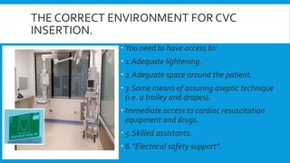 THE CORRECT ENVIRONMENT FOR CVC
INSERTION.
 You need to have access to:
 1.Adequate lightening.
 2.Adequate space around the patient.
 3.Some means of assuring aseptic technique
(i.e. a trolley and drapes).
 Immediate access to cardiac resuscitation
equipment and drugs.
 5.Skilled assistants.
 6.”Electrical safety support”.
 