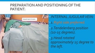 PREPARATION AND POSITIONING OFTHE
PATIENT:
INTERNAL JUGULARVEIN:
1.Right side preferred.
2.Tendelenberg position
(10-15 degrees).
3.Head rotated
approximately 15 degree to
the left.
 