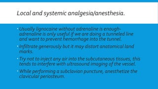 Local and systemic analgesia/anesthesia.
Usually lignocaine without adrenaline is enough-
adrenaline is only useful if we are doing a tunneled line
and want to prevent hemorrhage into the tunnel.
Infiltrate generously but it may distort anatomical land
marks.
Try not to inject any air into the subcutaneous tissues, this
tends to interfere with ultrasound imaging of the vessel.
While performing a subclavian puncture, anesthetize the
clavicular periosteum.
 