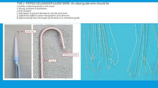 THE J-TIPPED SELDINGERGUIDEWIRE: An ideal guide wire should be :
1.Fexible, conforming easily to the vessel.
2.Strong, resistant to lacerations.
3.Kink resistant.
4.Soft tipped ,to prevent damage to vascular structures.
5.Sufficiently stiffed to allow manipulation of its direction.
6.Approximately twice the length of the device it is intended to guide.
 