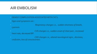 AIR EMBOLISM
 DEADLY COMPLICATION ASSOCIATEDWITH CVC’s.
 Signs and symptoms are :
 Respiratory changes i.e., sudden shortness of breath,
cyanosis.
 CVS changes i.e., sudden onset of chest pain , increased
heart rate, decreased BP.
 CNS changes i.e., altered neurological signs , dizziness,
confusion, loss of consciousness.
 
