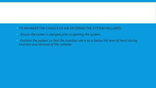  TO MINIMIZETHE CHANCE OF AIR ENTERINGTHE SYSTEM INCLUDES:
 Ensure the lumen is clamped prior to opening the system.
 Position the patient so that the insertion site is at or below the level of heart during
insertion and removal of the catheter.
 