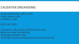 CAUSATIVE ORGANISIMS:
Staph epidermidis 25% to 50%.
Staph aureus 25%.
Candida 5-10%.
RISK FACTORS:
Cutaneous colonization of the insertion site.
Moisture under the dressing
Prolonged catheter time.
Technique of care and placement of the central line.
 