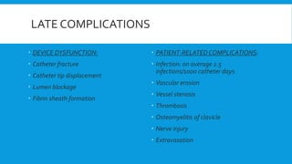LATE COMPLICATIONS
 DEVICE DYSFUNCTION:
 Catheter fracture
 Catheter tip displacement
 Lumen blockage
 Fibrin sheath formation
 PATIENT-RELATED COMPLICATIONS:
 Infection: on average 2.5
infections/1000 catheter days.
 Vascular erosion
 Vessel stenosis
 Thrombosis
 Osteomyelitis of clavicle
 Nerve injury
 Extravasation
 