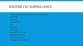 ROUTINE CVC SURVEILLANCE
 Daily review of the CVAD insertion site involves looking for:
 ERYTHEMA
 DRAINAGE
 TENDERNESS
 PAIN
 REDNESS
 SWELLING
 INTEGRITY OF DUTURE
 DRESSING INTEGRITY
 CATHETER POSITION
 ONGOING NEED FOR LINE
 